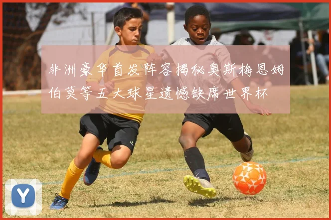 非洲豪华首发阵容揭秘奥斯梅恩姆伯莫等五大球星遗憾缺席世界杯