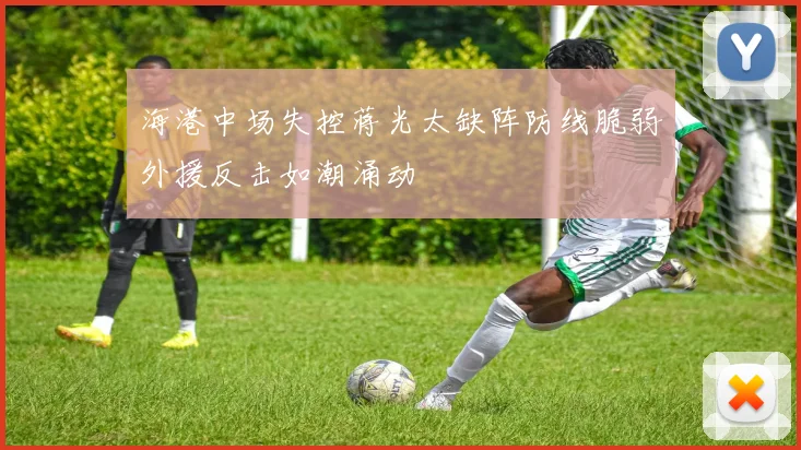 海港中场失控蒋光太缺阵防线脆弱外援反击如潮涌动