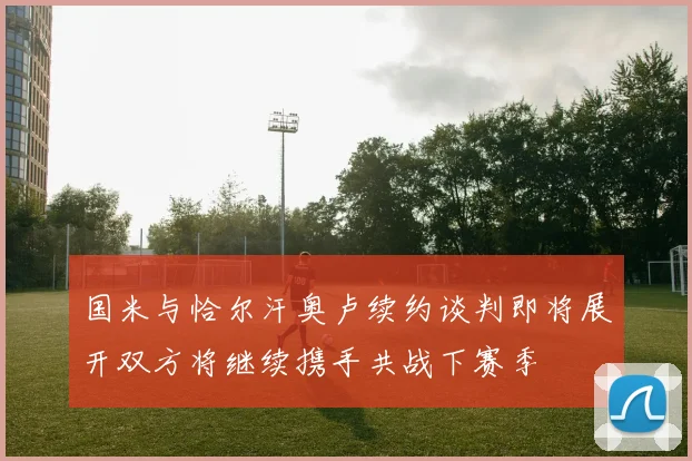 国米与恰尔汗奥卢续约谈判即将展开双方将继续携手共战下赛季