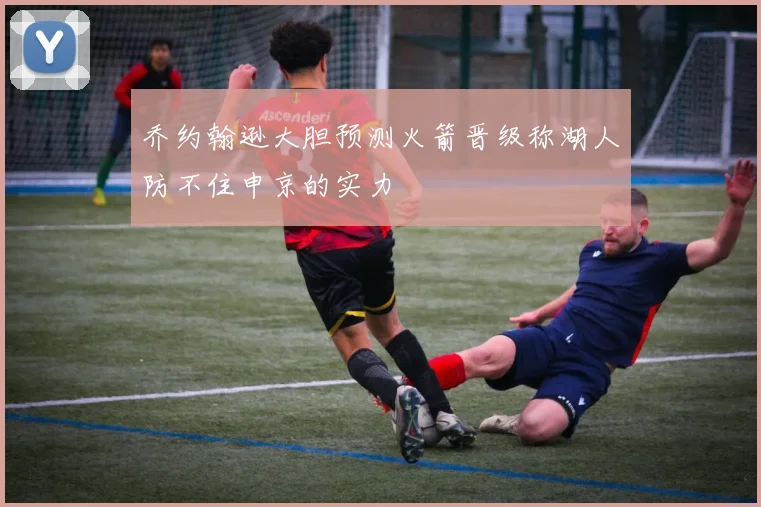 乔约翰逊大胆预测火箭晋级称湖人防不住申京的实力