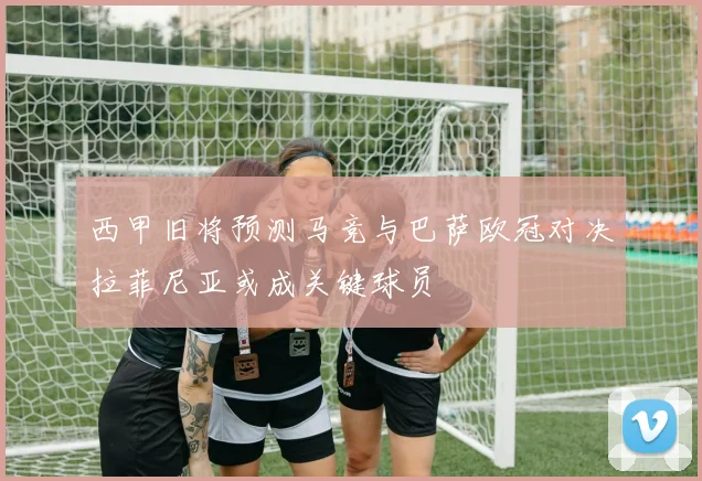 西甲旧将预测马竞与巴萨欧冠对决拉菲尼亚或成关键球员