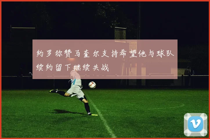 约罗称赞马奎尔支持希望他与球队续约留下继续共战