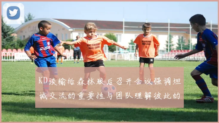 KD谈输给森林狼后召开会议强调坦诚交流的重要性与团队理解彼此的经历