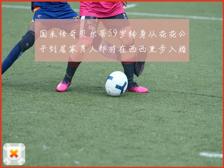 国米传奇贝尔蒂59岁转身从花花公子到居家男人即将在西西里步入婚姻殿堂
