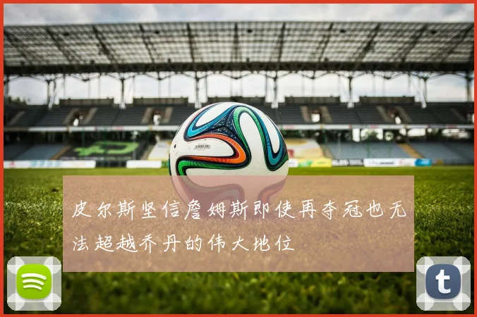 皮尔斯坚信詹姆斯即使再夺冠也无法超越乔丹的伟大地位